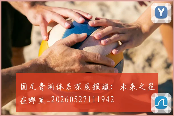 国足青训体系深度报道：未来之星在哪里_20260527111942
