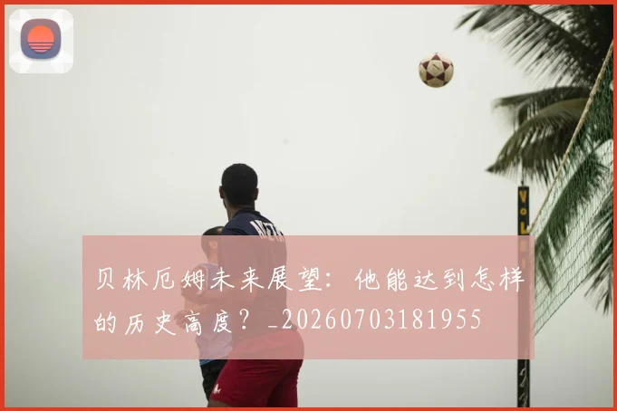 贝林厄姆未来展望:他能达到怎样的历史高度?_20260703181955