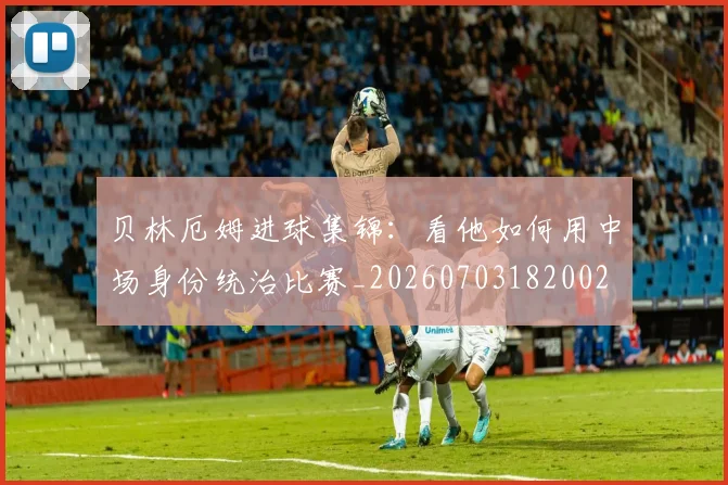 贝林厄姆进球集锦:看他如何用中场身份统治比赛_20260703182002