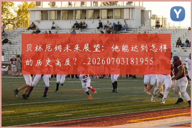 贝林厄姆未来展望:他能达到怎样的历史高度?_20260703181955
