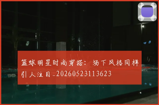 篮球明星时尚穿搭：场下风格同样引人注目_20260523113623