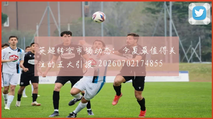 英超转会市场动态:今夏最值得关注的五大引援_20260702174855