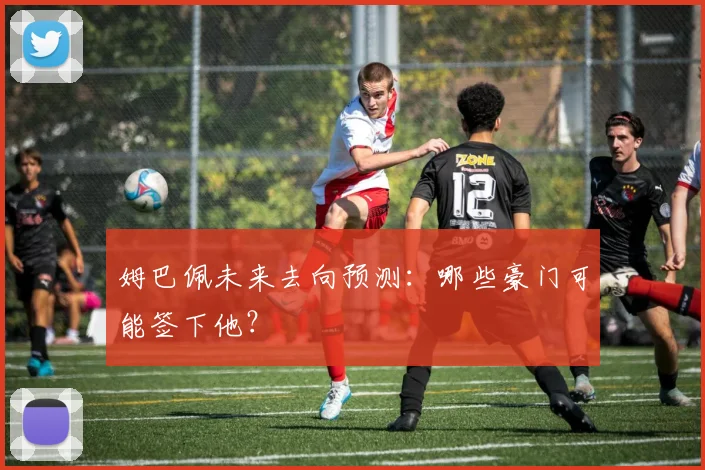 姆巴佩未来去向预测：哪些豪门可能签下他？