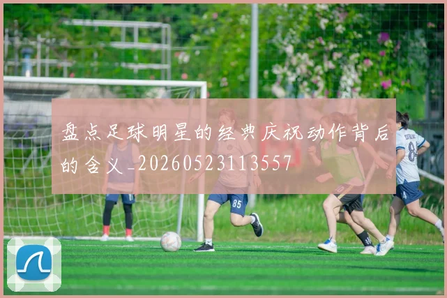 盘点足球明星的经典庆祝动作背后的含义_20260523113557
