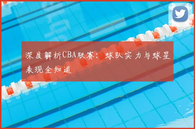 深度解析CBA联赛:球队实力与球星表现全知道