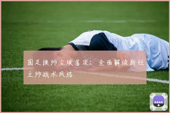 国足换帅尘埃落定：全面解读新任主帅战术风格